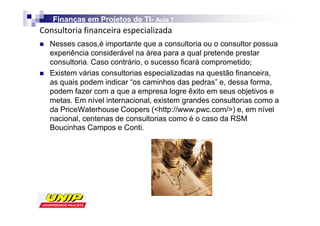 Finanças em Projetos de TI- Aula 7
                            TI-

    Nesses casos,é importante que a consultoria ou o consultor possua
    experiência considerável na área para a qual pretende prestar
    consultoria. Caso contrário, o sucesso ficará comprometido;
    Existem várias consultorias especializadas na questão financeira,
    as quais podem indicar “os caminhos das pedras” e, dessa forma,
    podem fazer com a que a empresa logre êxito em seus objetivos e
    metas. Em nível internacional, existem grandes consultorias como a
    da PriceWaterhouse Coopers (http://www.pwc.com/) e, em nível
    nacional, centenas de consultorias como é o caso da RSM
    Boucinhas Campos e Conti.
 