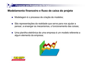 Finanças em Projetos de TI- Aula 7
                              TI-

Modelamento financeiro e fluxo de caixa do projeto

     Modelagem é o processo de criação de modelos;

     São representações da realidade que serve para nos ajudar a
     pensar, a enxergar os mecanismos, o funcionamento das coisas;

     Uma planilha eletrônica de uma empresa é um modelo referente a
     algum elemento da empresa;
 