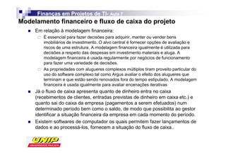 Finanças em Projetos de TI- Aula 7
                              TI-
Modelamento financeiro e fluxo de caixa do projeto
     Em relação à modelagem financeira:
        É essencial para fazer decisões para adquirir, manter ou vender bens
        imobiliários de investimento. O alvo central é fornecer opções de avaliação e
        riscos de uma estrutura. A modelagem financeira igualmente é utilizada para
        decisões a respeito das despesas em investimento materiais e aluga. A
        modelagem financeira é usada regularmente por negócios de funcionamento
        para fazer uma variedade de decisões.
        As propriedades com alugueres complexos múltiplos tiram proveito particular do
        uso do software complexo tal como Argus avaliar o efeito dos alugueres que
        terminam e que estão sendo renovados fora do tempo estipulado. A modelagem
        financeira é usada igualmente para avaliar encenações iterativas
     Já o fluxo de caixa apresenta quanto de dinheiro entra no caixa
     (recebimentos de clientes, entradas previstas de dinheiro em caixa etc.) e
     quanto sai do caixa da empresa (pagamentos a serem efetuados) num
     determinado período bem como o saldo, de modo que possibilita ao gestor
     identificar a situação financeira da empresa em cada momento do período.
     Existem softwares de computador os quais permitem fazer lançamentos de
     dados e ao processá-los, fornecem a situação do fluxo de caixa..
 