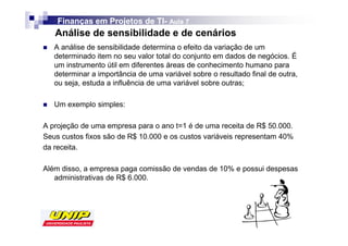 Finanças em Projetos de TI- Aula 7
                            TI-
   Análise de sensibilidade e de cenários
   A análise de sensibilidade determina o efeito da variação de um
   determinado item no seu valor total do conjunto em dados de negócios. É
   um instrumento útil em diferentes áreas de conhecimento humano para
   determinar a importância de uma variável sobre o resultado final de outra,
   ou seja, estuda a influência de uma variável sobre outras;

   Um exemplo simples:

A projeção de uma empresa para o ano t=1 é de uma receita de R$ 50.000.
Seus custos fixos são de R$ 10.000 e os custos variáveis representam 40%
da receita.

Além disso, a empresa paga comissão de vendas de 10% e possui despesas
   administrativas de R$ 6.000.
 