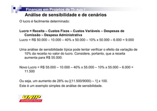 Finanças em Projetos de TI- Aula 7
                            TI-
   Análise de sensibilidade e de cenários
O lucro é facilmente determinado:

Lucro = Receita – Custos Fixos – Custos Variáveis – Despesas de
   Comissão – Despesa Administrativa
Lucro = R$ 50.000 – 10.000 – 40% x 50.000 – 10% x 50.000 – 6.000 = 9.000

Uma análise de sensibilidade típica pode tentar verificar o efeito da variação de
  10% da receita no valor do lucro. Considere, portanto, que a receita
  aumenta para R$ 55.000:

Novo Lucro = R$ 55.000 – 10.000 – 40% x 55.000 – 10% x 55.000 – 6.000 =
  11.500

Ou seja, um aumento de 28% ou [(11.500/9000) – 1] x 100.
Este é um exemplo simples de análise de sensibilidade.
 