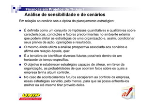 Finanças em Projetos de TI- Aula 7
                            TI-
   Análise de sensibilidade e de cenários
Em relação ao cenário sob a óptica do planejamento estratégico:

   É definido como um conjunto de hipóteses quantitativas e qualitativas sobre
   características, condições e fatores predominantes no ambiente externo
   que podem afetar as estratégias de uma organização e, assim, condicionar
   seus planos de ação, operações e resultados.
   O mesmo ainda utiliza a análise prospectiva associada aos cenários e
   afirma em relação àquela, que:
   É a tentativa de identificar diversos futuros possíveis dentro de um
   horizonte de tempo específico.
   O objetivo é estabelecer estratégias capazes de alterar, em favor da
   organização, as probabilidades de que ocorram fatos sobre os quais a
   empresa tenha algum controle.
   No caso de acontecimentos futuros escaparem ao controle da empresa,
   essas estratégias servirão, pelo menos, para que se possa enfrentá-los
   melhor ou até mesmo tirar proveito deles.
 