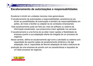Finanças em Projetos de TI- Aula 7
                              TI-
Escalonamento de autorizações e responsabilidades

Escalonar é dividir em unidades menores mais gerenciáveis.
O escalonamento de autorizações e responsabilidades caracteriza-se por
   dividir as possibilidades de autorização e também de responsabilidades em
   partes, de modo a facilitar ou adaptar-se às condições empresariais;
Este escalonamento pode ser feito por meio de software ou sistema de
   informação escalonador, que proporciona maior agilidade nos serviços.
O escalonamento é uma forma de se obter maior rapidez e flexibilidade da
   empresa quanto a sua adaptação diante da chegada de um processo de
   negócios.
Nesse sentido, define-se escalonamento ágil como a atividade ou sistema com
   capacidade de suportar ações de escalonamento dinâmico e de ágil
   adaptação, isto é, capacidade de flexível adaptação de toda a estrutura de
produção de uma empresa de acordo com as características e requisitos de
   um dado processo de negócios.
 
