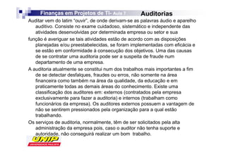 Finanças em Projetos de TI- Aula 7
                             TI-                   Auditorias
Auditar vem do latim “ouvir”, de onde derivam-se as palavras áudio e aparelho
   auditivo. Consiste no exame cuidadoso, sistemático e independente das
   atividades desenvolvidas por determinada empresa ou setor e sua
função é averiguar se tais atividades estão de acordo com as disposições
   planejadas e/ou preestabelecidas, se foram implementadas com eficácia e
   se estão em conformidade à consecução dos objetivos. Uma das causas
   de se contratar uma auditoria pode ser a suspeita de fraude num
   departamento de uma empresa.
A auditoria atualmente se constitui num dos trabalhos mais importantes a fim
   de se detectar desfalques, fraudes ou erros, não somente na área
   financeira como também na área da qualidade, da educação e em
   praticamente todas as demais áreas do conhecimento. Existe uma
   classificação dos auditores em: externos (contratados pela empresa
   exclusivamente para fazer a auditoria) e internos (trabalham como
   funcionários da empresa). Os auditores externos possuem a vantagem de
   não se sentirem pressionados pela organização para a qual estão
   trabalhando.
Os serviços de auditoria, normalmente, têm de ser solicitados pela alta
   administração da empresa pois, caso o auditor não tenha suporte e
   autoridade, não conseguirá realizar um bom trabalho.
 