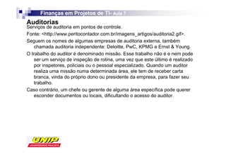 Finanças em Projetos de TI- Aula 7
                              TI-
Auditorias
Serviços de auditoria em pontos de controle.
Fonte: <http://www.peritocontador.com.br/imagens_artigos/auditoria2.gif>.
Seguem os nomes de algumas empresas de auditoria externa, também
    chamada auditoria independente: Deloitte, PwC, KPMG e Ernst & Young.
O trabalho do auditor é denominado missão. Esse trabalho não é e nem pode
    ser um serviço de inspeção de rotina, uma vez que este último é realizado
    por inspetores, policiais ou o pessoal especializado. Quando um auditor
    realiza uma missão numa determinada área, ele tem de receber carta
    branca, vinda do próprio dono ou presidente da empresa, para fazer seu
    trabalho.
Caso contrário, um chefe ou gerente de alguma área específica pode querer
    esconder documentos ou locais, dificultando o acesso do auditor.
 