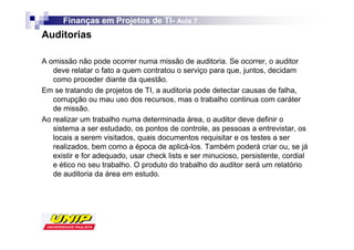 Finanças em Projetos de TI- Aula 7
                              TI-
Auditorias

A omissão não pode ocorrer numa missão de auditoria. Se ocorrer, o auditor
   deve relatar o fato a quem contratou o serviço para que, juntos, decidam
   como proceder diante da questão.
Em se tratando de projetos de TI, a auditoria pode detectar causas de falha,
   corrupção ou mau uso dos recursos, mas o trabalho continua com caráter
   de missão.
Ao realizar um trabalho numa determinada área, o auditor deve definir o
   sistema a ser estudado, os pontos de controle, as pessoas a entrevistar, os
   locais a serem visitados, quais documentos requisitar e os testes a ser
   realizados, bem como a época de aplicá-los. Também poderá criar ou, se já
   existir e for adequado, usar check lists e ser minucioso, persistente, cordial
   e ético no seu trabalho. O produto do trabalho do auditor será um relatório
   de auditoria da área em estudo.
 