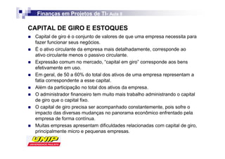 Finanças em Projetos de TI- Aula 8
                          TI-

CAPITAL DE GIRO E ESTOQUES
 Capital de giro é o conjunto de valores de que uma empresa necessita para
 fazer funcionar seus negócios.
 É o ativo circulante da empresa mais detalhadamente, corresponde ao
 ativo circulante menos o passivo circulante.
 Expressão comum no mercado, “capital em giro” corresponde aos bens
 efetivamente em uso.
 Em geral, de 50 a 60% do total dos ativos de uma empresa representam a
 fatia correspondente a esse capital.
 Além da participação no total dos ativos da empresa.
 O administrador financeiro tem muito mais trabalho administrando o capital
 de giro que o capital fixo.
 O capital de giro precisa ser acompanhado constantemente, pois sofre o
 impacto das diversas mudanças no panorama econômico enfrentado pela
 empresa de forma contínua.
 Muitas empresas apresentam dificuldades relacionadas com capital de giro,
 principalmente micro e pequenas empresas.
 