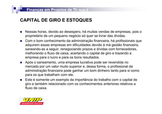 Finanças em Projetos de TI- Aula 8
                          TI-

CAPITAL DE GIRO E ESTOQUES

 Nessas horas, devido ao desespero, há muitas vendas de empresas, pois o
 proprietário de um pequeno negócio só quer se livrar das dívidas.
 Com o bom conhecimento da administração financeira, há profissionais que
 adquirem essas empresas em dificuldades devido à má gestão financeira,
 saneando-as a seguir, renegociando prazos e dívidas com fornecedores,
 melhorando o fluxo de caixa, acertando o capital de giro e trazendo a
 empresa para o lucro e para os bons resultados.
 Após o saneamento, uma empresa lucrativa pode ser revendida no
 mercado por um valor muito superior e, dessa forma, o profissional da
 administração financeira pode ganhar um bom dinheiro tanto para si como
 para os que trabalham com ele.
 Este é somente um exemplo da importância do trabalho com o capital de
 giro e também relacionado com os conhecimentos anteriores relativos a
 fluxo de caixa.
 