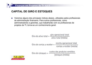 Finanças em Projetos de TI- Aula 8
                          TI-

CAPITAL DE GIRO E ESTOQUES

 Veremos alguns dos principais índices abaixo, utilizados pelos profissionais
 de administração financeira. Para outros profissionais, como
 administradores e gerentes, que trabalharão com os profissionais de
 projetos de TI, torna-se um conhecimento geral:
 