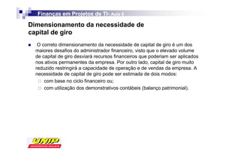 Finanças em Projetos de TI- Aula 8
                          TI-

Dimensionamento da necessidade de
capital de giro
   O correto dimensionamento da necessidade de capital de giro é um dos
  maiores desafios do administrador financeiro, visto que o elevado volume
  de capital de giro desviará recursos financeiros que poderiam ser aplicados
  nos ativos permanentes da empresa. Por outro lado, capital de giro muito
  reduzido restringirá a capacidade de operação e de vendas da empresa. A
  necessidade de capital de giro pode ser estimada de dois modos:
      com base no ciclo financeiro ou;
      com utilização dos demonstrativos contábeis (balanço patrimonial).
 