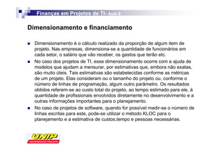 Finanças em Projetos de TI- Aula 8
                          TI-

Dimensionamento e financiamento

  Dimensionamento é o cálculo realizado da proporção de algum item de
  projeto. Nas empresas, dimensiona-se a quantidade de funcionários em
  cada setor, o salário que vão receber, os gastos que terão etc.
  No caso dos projetos de TI, esse dimensionamento ocorre com a ajuda de
  modelos que ajudam a mensurar, por estimativas que, embora não exatas,
  são muito úteis. Tais estimativas são estabelecidas conforme as métricas
  de um projeto. Elas consideram ou o tamanho do projeto ou, conforme o
  número de linhas de programação, algum outro parâmetro. Os resultados
  obtidos referem-se ao custo total do projeto, ao tempo estimado para ele, à
  quantidade de profissionais envolvidos diretamente no desenvolvimento e a
  outras informações importantes para o planejamento.
  No caso de projetos de software, quando for possível medir-se o número de
  linhas escritas para este, pode-se utilizar o método KLOC para o
  planejamento e a estimativa de custos,tempo e pessoas necessárias.
 