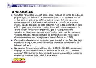 Finanças em Projetos de TI- Aula 8
                          TI-

O método KLOC
 O método KLOC (Kilo Lines of Code, isto é, milhares de linhas de código de
 programação) considera, por meio da estimativa do número de linhas de
 código para um projeto ou sistema, quanto tempo, dinheiro e pessoal
 seriam necessários. Não é uma estimativa exata, mas fornece valores
 iniciais, a partir dos quais se pode trabalhar. Nem todos aceitam bem este
 método, pois o valor inicial de quantas linhas terá o sistema depende do
 “chute” de um programador experiente, que já fez algum sistema
 semelhante. No entanto, se este “chute” estiver muito fora, haverá muita
 variação. Uma boa fonte de estudos de conhecimento dos métodos de
 dimensionamento para os projetos é o livro do Pressman (2002).
 Os cálculos são relativamente simples, pois é só entrar nas fórmulas. Veja
 o exercício a seguir, utilizando-se métricas orientadas pelo tamanho de
 linhas de software.
 Num projeto X, foram desenvolvidos três KLOC (3.000 LOC) mensais com
 emprego de trinta pessoas-mês, a um custo de R$ 300.000,00 e foram
 geradas 1.500 páginas de documentação técnica. A quantidade mensal de
 defeitos em software detectada foi de trezentos.
 