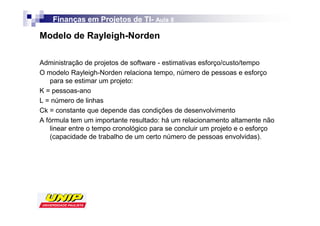 Finanças em Projetos de TI- Aula 8
                            TI-

Modelo de Rayleigh-Norden

Administração de projetos de software - estimativas esforço/custo/tempo
O modelo Rayleigh-Norden relaciona tempo, número de pessoas e esforço
    para se estimar um projeto:
K = pessoas-ano
L = número de linhas
Ck = constante que depende das condições de desenvolvimento
A fórmula tem um importante resultado: há um relacionamento altamente não
    linear entre o tempo cronológico para se concluir um projeto e o esforço
    (capacidade de trabalho de um certo número de pessoas envolvidas).
 