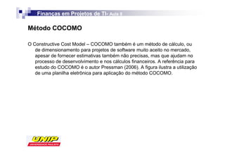 Finanças em Projetos de TI- Aula 8
                            TI-

Método COCOMO

O Constructive Cost Model – COCOMO também é um método de cálculo, ou
   de dimensionamento para projetos de software muito aceito no mercado,
   apesar de fornecer estimativas também não precisas, mas que ajudam no
   processo de desenvolvimento e nos cálculos financeiros. A referência para
   estudo do COCOMO é o autor Pressman (2006). A figura ilustra a utilização
   de uma planilha eletrônica para aplicação do método COCOMO.
 
