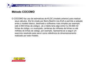 Finanças em Projetos de TI- Aula 8
                            TI-

Método COCOMO

O COCOMO faz uso de estimativas de KLOC (modelo anterior) para realizar
   seus cálculos. Ele foi criado por Barry Boehm nos EUA e permite a seleção
   entre o modelo básico, destinado a softwares mais simples por exemplo
   (até 2.000 linhas de código). Já o médio teria algo entre 5 a 50.000 mil
   linhas de código, e o avançado, centenas de milhares de linhas ou até
   milhões de linhas de código, por exemplo. Apresenta-se a seguir um
   exercício resolvido para servir como referência do dimensionamento
   realizado por este modelo.
 