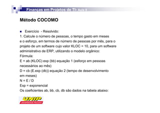 Finanças em Projetos de TI- Aula 8
                            TI-

Método COCOMO

    Exercício - Resolvido:
1. Calcule o número de pessoas, o tempo gasto em meses
e o esforço, em termos de número de pessoas por mês, para o
projeto de um software cujo valor KLOC = 10, para um software
administrativo de ERP, utilizando o modelo orgânico:
Fórmula:
E = ab (KLOC) exp (bb) equação 1 (esforço em pessoas
necessários ao mês)
D = cb (E.exp (db)) equação 2 (tempo de desenvolvimento
em meses)
N=E/D
Exp = exponencial
Os coeficientes ab, bb, cb, db são dados na tabela abaixo:
 