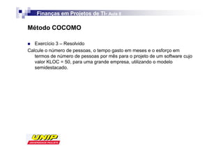 Finanças em Projetos de TI- Aula 8
                            TI-

Método COCOMO

   Exercício 3 – Resolvido
Calcule o número de pessoas, o tempo gasto em meses e o esforço em
   termos de número de pessoas por mês para o projeto de um software cujo
   valor KLOC = 50, para uma grande empresa, utilizando o modelo
   semidestacado.
 