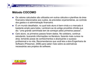 Finanças em Projetos de TI- Aula 8
                          TI-

Método COCOMO
 Os valores calculados são utilizados em outros cálculos e planilhas da área
 financeira relacionados aos custos, às previsões orçamentárias, ao controle
 dos gastos e à administração financeira.
 É um mundo desafiador, no qual todo aluno é bem-vindo e o mercado é
 bastante amplo para todos. Lembrem-se do antigo provérbio chinês que
 diz: “uma grande caminhada tem de começar pelos primeiros passos”.
 Caro aluno, os primeiros passos foram dados. No cotidiano, continue
 estudando, buscando informações na literatura, fazendo mais cursos na
 área, tomando posse de conhecimentos e alcançando o sucesso
 profissional e na vida. Recomendamos que você leia a obra Engenharia de
 Software (Pressman, 2006) para saber mais sobre as estimativas
 necessárias aos projetos de software.
 
