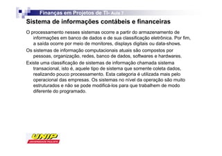 Finanças em Projetos de TI- Aula 7
                              TI-
Sistema de informações contábeis e financeiras
O processamento nesses sistemas ocorre a partir do armazenamento de
   informações em banco de dados e de sua classificação eletrônica. Por fim,
   a saída ocorre por meio de monitores, displays digitais ou data-shows.
Os sistemas de informação computacionais atuais são compostos por
   pessoas, organização, redes, banco de dados, softwares e hardwares.
Existe uma classificação de sistemas de informação chamada sistema
   transacional, isto é, aquele tipo de sistema que somente coleta dados,
   realizando pouco processamento. Esta categoria é utilizada mais pelo
   operacional das empresas. Os sistemas no nível da operação são muito
   estruturados e não se pode modificá-los para que trabalhem de modo
   diferente do programado.
 