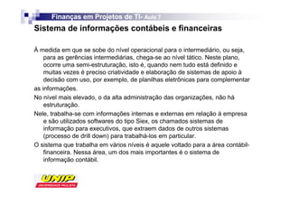 Finanças em Projetos de TI- Aula 7
                              TI-
Sistema de informações contábeis e financeiras

À medida em que se sobe do nível operacional para o intermediário, ou seja,
    para as gerências intermediárias, chega-se ao nível tático. Neste plano,
    ocorre uma semi-estruturação, isto é, quando nem tudo está definido e
    muitas vezes é preciso criatividade e elaboração de sistemas de apoio à
    decisão com uso, por exemplo, de planilhas eletrônicas para complementar
as informações.
No nível mais elevado, o da alta administração das organizações, não há
    estruturação.
Nele, trabalha-se com informações internas e externas em relação à empresa
    e são utilizados softwares do tipo Siex, os chamados sistemas de
    informação para executivos, que extraem dados de outros sistemas
    (processo de drill down) para trabalhá-los em particular.
O sistema que trabalha em vários níveis é aquele voltado para a área contábil-
    financeira. Nessa área, um dos mais importantes é o sistema de
    informação contábil.
 