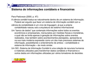 Finanças em Projetos de TI- Aula 7
                              TI-
Sistema de informações contábeis e financeiras

Para Padoveze (2000, p. 47):
A ciência contábil traduz-se naturalmente dentro de um sistema de informação.
   Poderá ser arguido que fazer um sistema de informação contábil com a
ciência da contabilidade é um vício de linguagem, já que a própria
   contabilidade nasceu sob a arquitetura de sistema informacional.
Um “banco de dados” que contempla informações sobre todos os eventos
   econômicos e empresariais, mensurados por medidas físicas e monetárias,
   o qual não se limita apenas à geração de informações sobre eventos
   realizados, mas também sobre acontecimentos planejados, apresenta-se
   na sua mais moderna expressão como um dos mais preciosos sistemas de
   informação, possibilitando o entendimento de ambos – contabilidade e
   sistema de informação – de modo similar.
Um SIC- Sistema de Informação Contábil é uma coleção de recursos humanos
   e materiais utilizados para transformar dados contábeis e financeiros e
   outros dados em informações utilizadas por vários tomadores de decisões.
 