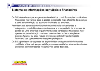 Finanças em Projetos de TI- Aula 7
                              TI-
Sistema de informações contábeis e financeiras

Os SICs contribuem para a geração de relatórios com informações contábeis e
   financeiras relevantes, para a gestão e utilização mais eficiente de recursos
   e para a manutenção do equilíbrio financeiro da empresa.
Permitem aos administradores tomar decisões mais convenientes e
   adequadas, possibilitando o crescimento e a prosperidade da empresa. A
   gestão de uma empresa requer informações contábeis e financeiras não
   apenas sobre os fatos já ocorridos; mas também sobre operações e
   eventos futuros; ou seja, requer previsões e estimativas do impacto
   financeiro das operações e transações planejadas.
Os SICs precisam ser capazes de disponibilizar uma gama de informações
   contábeis e financeiras que satisfaçam as necessidades informacionais dos
   diferentes administradores responsáveis pelas decisões.
 