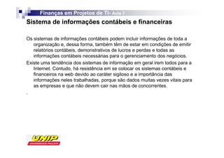 Finanças em Projetos de TI- Aula 7
                              TI-
Sistema de informações contábeis e financeiras

Os sistemas de informações contábeis podem incluir informações de toda a
   organização e, dessa forma, também têm de estar em condições de emitir
   relatórios contábeis, demonstrativos de lucros e perdas e todas as
   informações contábeis necessárias para o gerenciamento dos negócios.
Existe uma tendência dos sistemas de informação em geral irem todos para a
   Internet. Contudo, há resistência em se colocar os sistemas contábeis e
   financeiros na web devido ao caráter sigiloso e a importância das
   informações neles trabalhadas, porque são dados muitas vezes vitais para
   as empresas e que não devem cair nas mãos de concorrentes.
.
 