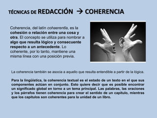 Coherencia, del latín cohaerentĭa, es la
cohesión o relación entre una cosa y
otra. El concepto se utiliza para nombrar a
algo que resulta lógico y consecuente
respecto a un antecedente. Lo
coherente, por lo tanto, mantiene una
misma línea con una posición previa.
TÉCNICAS DE REDACCIÓN  COHERENCIA
La coherencia también se asocia a aquello que resulta entendible a partir de la lógica.
Para la lingüística, la coherencia textual es el estado de un texto en el que sus
componentes actúan en conjunto. Esto quiere decir que es posible encontrar
un significado global en torno a un tema principal. Las palabras, las oraciones
y los párrafos tienen coherencia para crear el sentido de un capítulo, mientras
que los capítulos son coherentes para la unidad de un libro.
 