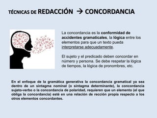 La concordancia es la conformidad de
accidentes gramaticales, la lógica entre los
elementos para que un texto pueda
interpretarse adecuadamente.
El sujeto y el predicado deben concordar en
número y persona. Se debe respetar la lógica
de tiempos, la lógica de pronombres, etc.
TÉCNICAS DE REDACCIÓN  CONCORDANCIA
En el enfoque de la gramática generativa la concordancia gramatical ya sea
dentro de un sintagma nominal (o sintagma determinante), la concordancia
sujeto-verbo o la concordancia de polaridad, requieren que un elemento (el que
obliga la concordancia) esté en una relación de rección propia respecto a los
otros elementos concordantes.
 