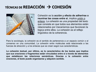 Cohesión es la acción y efecto de adherirse o
reunirse las cosas entre sí, implica unión o
enlace. La cohesión es una propiedad del texto
que consiste en que todos sus elementos están
relacionados por mecanismos que favorecen la
lógica entre ellos. La cohesión es el reflejo
lingüístico de la coherencia.
TÉCNICAS DE REDACCIÓN  COHESIÓN
Para la sociología, la cohesión es el sentido de pertenencia a un espacio común o el
consenso en una comunidad. La cohesión entre moléculas está relacionada a las
fuerzas de atracción y a los enlaces que se crean según sus características.
La cohesión textual, por último, es la característica de los textos que implica
que sus oraciones o fragmentos están vinculados entre sí a través de elementos
que establecen las relaciones semánticas. Gracias a la cohesión entre
oraciones, el texto puede organizarse y adquiere sentido.
 