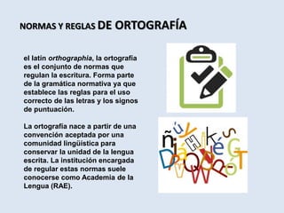 NORMAS Y REGLAS DE ORTOGRAFÍA
el latín orthographia, la ortografía
es el conjunto de normas que
regulan la escritura. Forma parte
de la gramática normativa ya que
establece las reglas para el uso
correcto de las letras y los signos
de puntuación.
La ortografía nace a partir de una
convención aceptada por una
comunidad lingüística para
conservar la unidad de la lengua
escrita. La institución encargada
de regular estas normas suele
conocerse como Academia de la
Lengua (RAE).
 