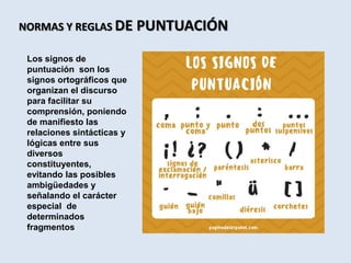 NORMAS Y REGLAS DE PUNTUACIÓN
Los signos de
puntuación son los
signos ortográficos que
organizan el discurso
para facilitar su
comprensión, poniendo
de manifiesto las
relaciones sintácticas y
lógicas entre sus
diversos
constituyentes,
evitando las posibles
ambigüedades y
señalando el carácter
especial de
determinados
fragmentos
 