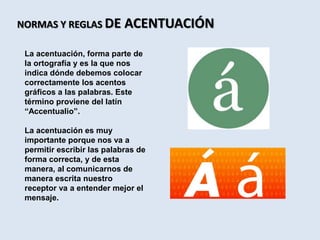 NORMAS Y REGLAS DE ACENTUACIÓN
La acentuación, forma parte de
la ortografía y es la que nos
indica dónde debemos colocar
correctamente los acentos
gráficos a las palabras. Este
término proviene del latín
“Accentualio”.
La acentuación es muy
importante porque nos va a
permitir escribir las palabras de
forma correcta, y de esta
manera, al comunicarnos de
manera escrita nuestro
receptor va a entender mejor el
mensaje.
 