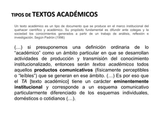 La realidad es considerada como
todo lo que existe, en ella hay
objetos perceptibles a los
órganos sensoriales,
evidentemente existen cosas que
no son perceptibles como, por
ejemplo: un número o una idea;
todo aquello que es una
abstracción de la realidad. Un
maestro no puede ver lo que sus
alumnos piensan, pero es un hecho
que lo hacen. Las ideas no se ven
pero forman parte de la realidad.
.
TIPOS DE TEXTOS ACADÉMICOS
Un texto académico es un tipo de documento que se produce en el marco institucional del
quehacer científico y académico. Su propósito fundamental es difundir ante colegas y la
sociedad los conocimientos generados a partir de un trabajo de análisis, reflexión e
investigación. Según Padrón (1996)
(…) si presuponemos una definición ordinaria de lo
“académico” como un ámbito particular en que se desarrollan
actividades de producción y transmisión del conocimiento
institucionalizado, entonces serán textos académicos todos
aquellos productos comunicativos (físicamente perceptibles
o “leíbles”) que se generan en ese ámbito. (…) Es por eso que
el TA [texto académico] tiene un carácter eminentemente
institucional y corresponde a un esquema comunicativo
particularmente diferenciado de los esquemas individuales,
domésticos o cotidianos (…).
 