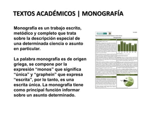 TEXTOS ACADÉMICOS | MONOGRAFÍA
Monografía es un trabajo escrito,
metódico y completo que trata
sobre la descripción especial de
una determinada ciencia o asunto
en particular.
La palabra monografía es de origen
griega, se compone por la
expresión “monos” que significa
“única” y “graphein” que expresa
“escrita”, por lo tanto, es una
escrita única. La monografía tiene
como principal función informar
sobre un asunto determinado.
 