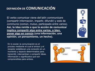 DEFINICIÓN DE COMUNICACIÓN
El verbo comunicar viene del latín communicare
(compartir información, impartir, difundir) y este de
communis (común, mutuo, participado entre varios).
Así, la idea remite a que la acción de comunicar
implica compartir algo entre varios, o bien,
poner algo en común (una información, una
opinión, un pensamiento, un hecho).
En lo social, la comunicación es el
proceso mediante el cual el emisor y el
receptor establecen una conexión en un
momento y espacio determinados para
transmitir, intercambiar o compartir ideas,
información o significados que son
comprensibles para ambos.
 