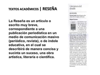 TEXTOS ACADÉMICOS | RESEÑA
La Reseña es un artículo o
escrito muy breve,
correspondiente a una
publicación periodística en un
medio de comunicación masivo
(periódico, revista), o de índole
educativa, en el cual se
describirá de manera concisa y
sucinta un suceso, una obra
artística, literaria o científica.
 