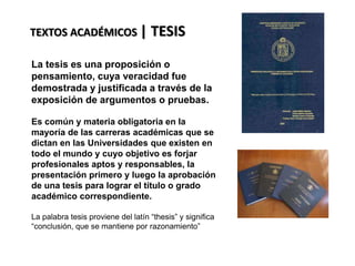 TEXTOS ACADÉMICOS | TESIS
La tesis es una proposición o
pensamiento, cuya veracidad fue
demostrada y justificada a través de la
exposición de argumentos o pruebas.
Es común y materia obligatoria en la
mayoría de las carreras académicas que se
dictan en las Universidades que existen en
todo el mundo y cuyo objetivo es forjar
profesionales aptos y responsables, la
presentación primero y luego la aprobación
de una tesis para lograr el título o grado
académico correspondiente.
La palabra tesis proviene del latín “thesis” y significa
“conclusión, que se mantiene por razonamiento”
 