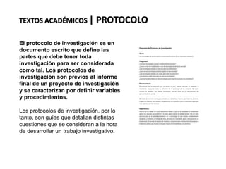 TEXTOS ACADÉMICOS | PROTOCOLO
El protocolo de investigación es un
documento escrito que define las
partes que debe tener toda
investigación para ser considerada
como tal. Los protocolos de
investigación son previos al informe
final de un proyecto de investigación
y se caracterizan por definir variables
y procedimientos.
Los protocolos de investigación, por lo
tanto, son guías que detallan distintas
cuestiones que se consideran a la hora
de desarrollar un trabajo investigativo.
 