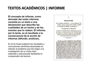 La realidad es considerada como
todo lo que existe, en ella hay
objetos perceptibles a los
órganos sensoriales,
evidentemente existen cosas que
no son perceptibles como, por
ejemplo: un número o una idea;
todo aquello que es una
abstracción de la realidad. Un
maestro no puede ver lo que sus
alumnos piensan, pero es un hecho
que lo hacen. Las ideas no se ven
pero forman parte de la realidad.
.
TEXTOS ACADÉMICOS | INFORME
El concepto de informe, como
derivado del verbo informar,
consiste en un texto o una
declaración que describe las
cualidades de un hecho y de los
eventos que lo rodean. El informe,
por lo tanto, es el resultado o la
consecuencia de la acción de
informar (difundir, anoticiar).
En él se hacen públicos los resultados y
conclusiones científicas alcanzadas en
relación al problema que dio origen a la
investigación de un modo claro,
ordenado y estructurado facilitando la
comprensión del lector/a
 