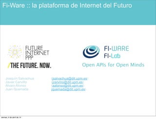 Open APIs for Open Minds
Fi-Ware :: la plataforma de Internet del Futuro
Joaquín Salvachua (jsalvachua@dit.upm.es)
Javier Cerviño (jcervino@dit.upm.es)
Alvaro Alonso (aalonso@dit.upm.es)
Juan Quemada jquemada@dit.upm.es)
viernes, 4 de abril de 14
 