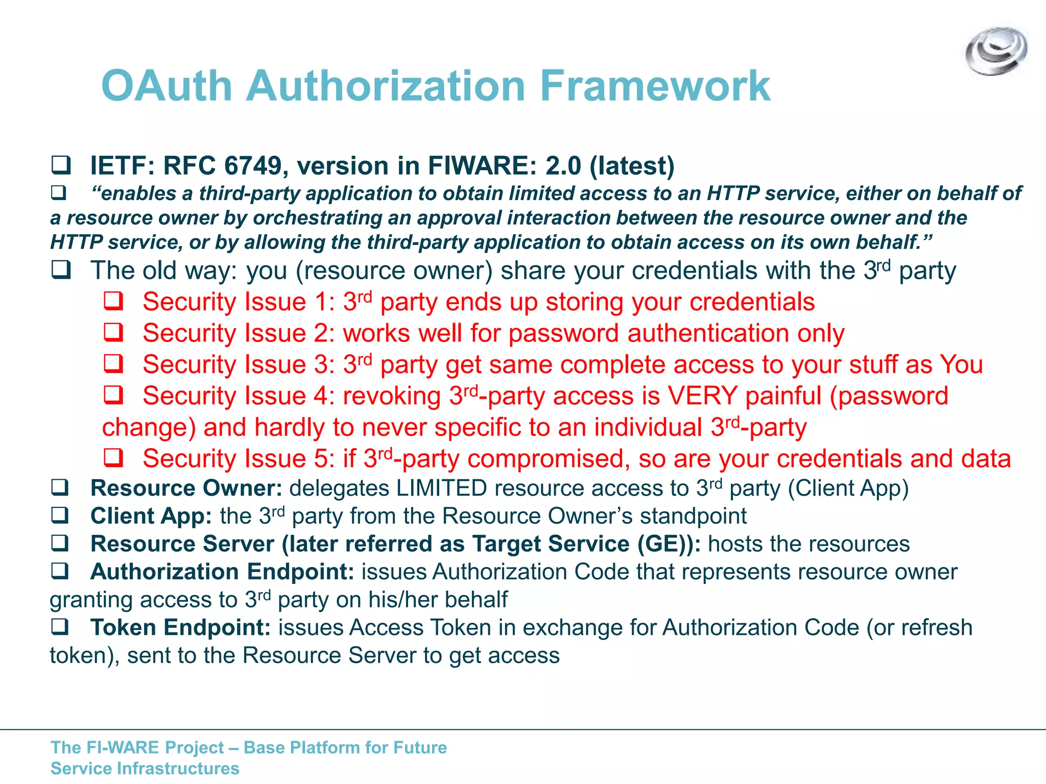 OAuth Authorization Framework 
 IETF: RFC 6749, version in FIWARE: 2.0 (latest) 
 “enables a third-party application to obtain limited access to an HTTP service, either on behalf of 
a resource owner by orchestrating an approval interaction between the resource owner and the 
HTTP service, or by allowing the third-party application to obtain access on its own behalf.” 
 The old way: you (resource owner) share your credentials with the 3rd party 
 Security Issue 1: 3rd party ends up storing your credentials 
 Security Issue 2: works well for password authentication only 
 Security Issue 3: 3rd party get same complete access to your stuff as You 
 Security Issue 4: revoking 3rd-party access is VERY painful (password 
change) and hardly to never specific to an individual 3rd-party 
 Security Issue 5: if 3rd-party compromised, so are your credentials and data 
 Resource Owner: delegates LIMITED resource access to 3rd party (Client App) 
 Client App: the 3rd party from the Resource Owner’s standpoint 
 Resource Server (later referred as Target Service (GE)): hosts the resources 
 Authorization Endpoint: issues Authorization Code that represents resource owner 
granting access to 3rd party on his/her behalf 
 Token Endpoint: issues Access Token in exchange for Authorization Code (or refresh 
token), sent to the Resource Server to get access 
The FI-WARE Project – Base Platform for Future 
Service Infrastructures 
 