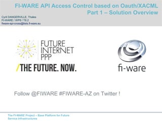 Follow @FIWARE #FIWARE-AZ on Twitter ! 
The FI-WARE Project – Base Platform for Future 
Service Infrastructures 
FI-WARE Access Control GE 
Part 1 – API Access Control with OAuth/XACML Overview 
Cyril DANGERVILLE, Thales 
FI-WARE / WP8 / T8.2 
fiware-api-cross@lists.fi-ware.eu 
 
