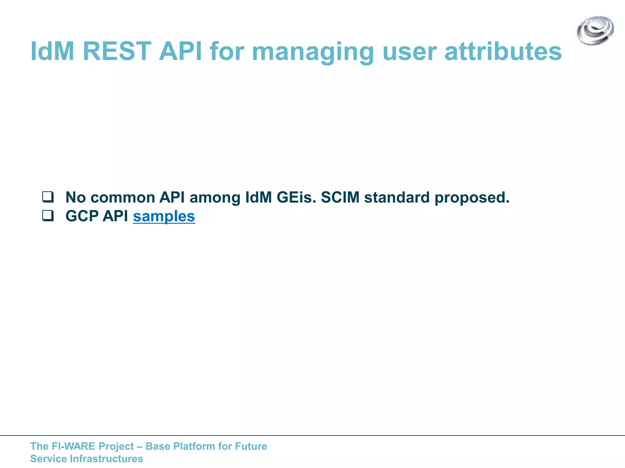 IdM REST API for managing user attributes 
 No common API among IdM GEis. SCIM standard proposed. 
 GCP API samples 
The FI-WARE Project – Base Platform for Future 
Service Infrastructures 
 