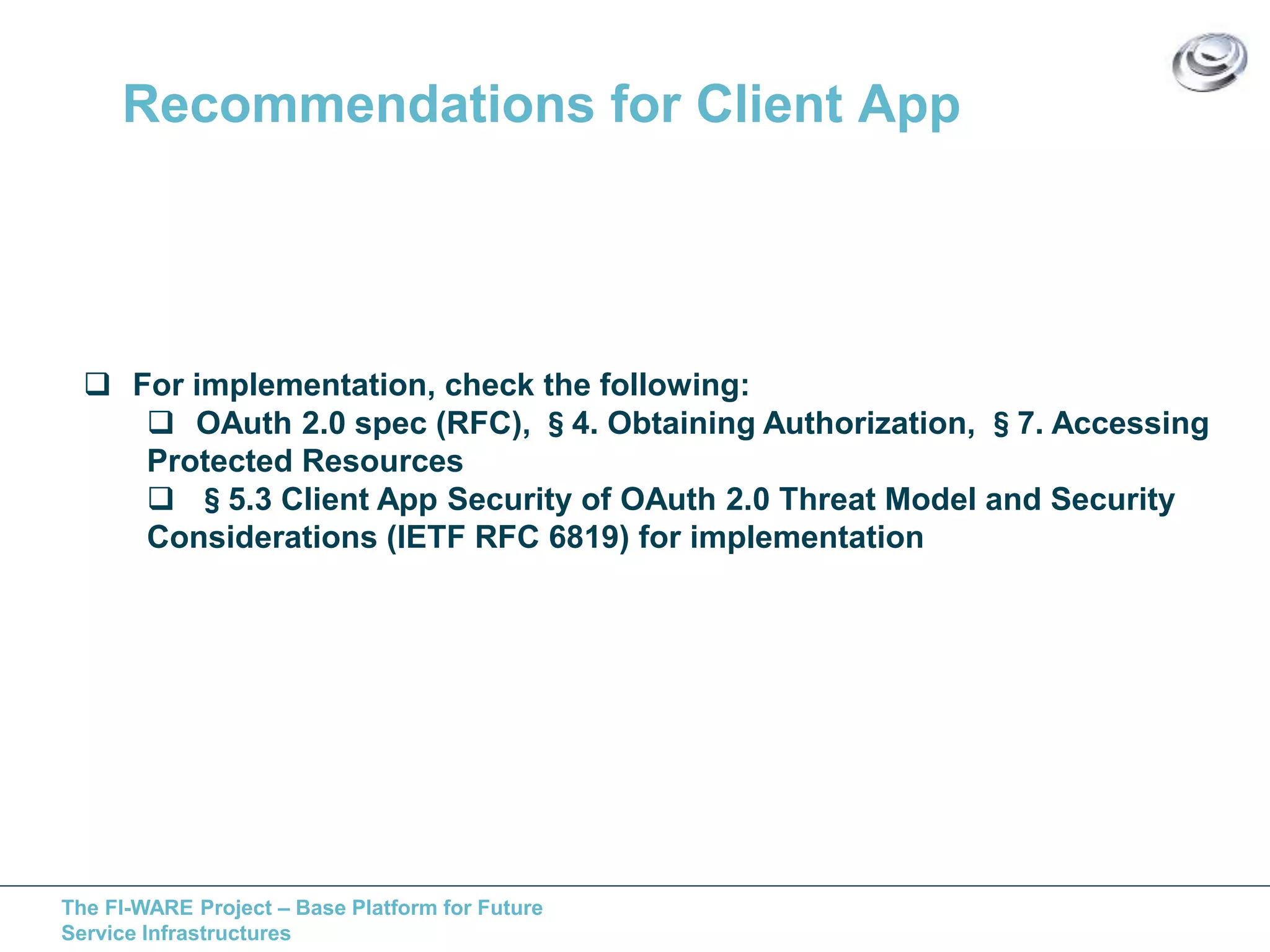 Recommendations for Client App 
 For implementation, check the following: 
 OAuth 2.0 spec (RFC), §4. Obtaining Authorization, §7. Accessing 
Protected Resources 
 §5.3 Client App Security of OAuth 2.0 Threat Model and Security 
Considerations (IETF RFC 6819) for implementation 
The FI-WARE Project – Base Platform for Future 
Service Infrastructures 
 