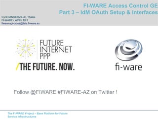 Follow @FIWARE #FIWARE-AZ on Twitter ! 
The FI-WARE Project – Base Platform for Future 
Service Infrastructures 
FI-WARE Access Control GE 
Part 3 – IdM OAuth Setup & Interfaces 
Cyril DANGERVILLE, Thales 
FI-WARE / WP8 / T8.2 
fiware-api-cross@lists.fi-ware.eu 
 