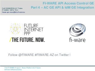 Follow @FIWARE #FIWARE-AZ on Twitter ! 
The FI-WARE Project – Base Platform for Future 
Service Infrastructures 
FI-WARE API Access Control GE 
Part 4 – AC GE API & IdM GE Integration Cyril DANGERVILLE, Thales 
FI-WARE / WP8 / T8.2 
fiware-api-cross@lists.fi-ware.eu 
 