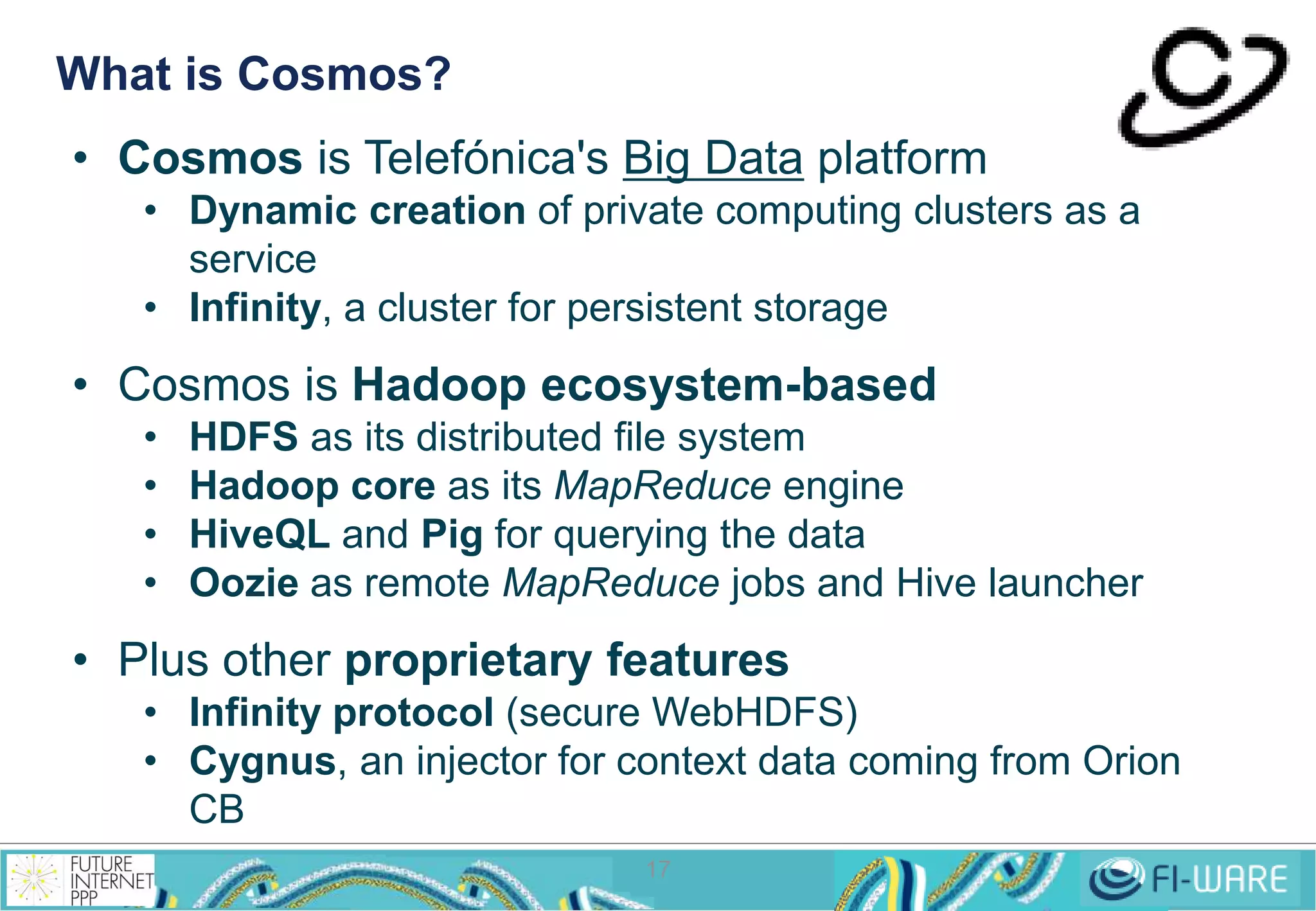 What is Cosmos? 
• Cosmos is Telefónica's Big Data platform 
• Dynamic creation of private computing clusters as a 
17 
service 
• Infinity, a cluster for persistent storage 
• Cosmos is Hadoop ecosystem-based 
• HDFS as its distributed file system 
• Hadoop core as its MapReduce engine 
• HiveQL and Pig for querying the data 
• Oozie as remote MapReduce jobs and Hive launcher 
• Plus other proprietary features 
• Infinity protocol (secure WebHDFS) 
• Cygnus, an injector for context data coming from Orion 
CB 
 