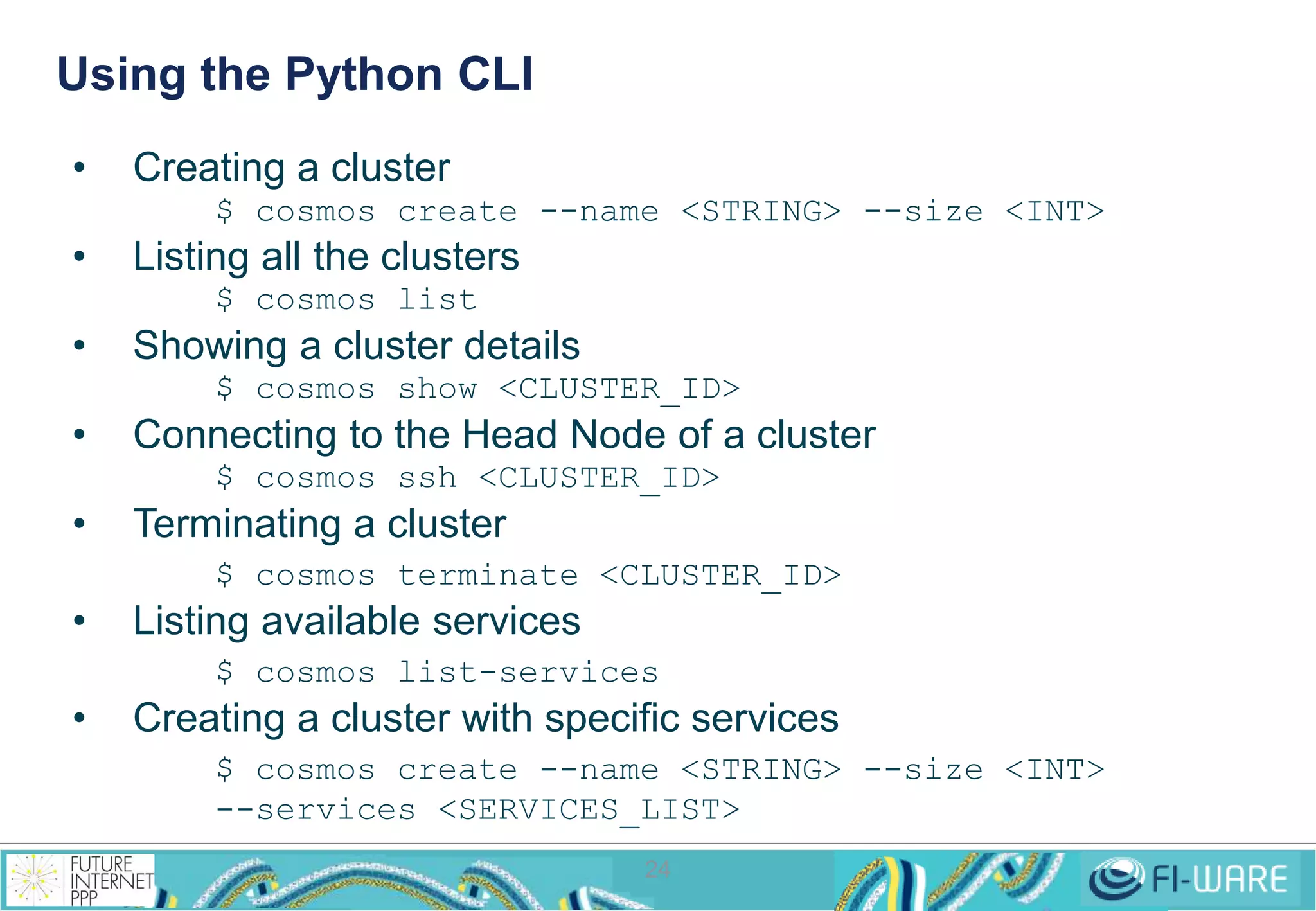 Using the Python CLI 
24 
• Creating a cluster 
$ cosmos create --name <STRING> --size <INT> 
• Listing all the clusters 
$ cosmos list 
• Showing a cluster details 
$ cosmos show <CLUSTER_ID> 
• Connecting to the Head Node of a cluster 
$ cosmos ssh <CLUSTER_ID> 
• Terminating a cluster 
$ cosmos terminate <CLUSTER_ID> 
• Listing available services 
$ cosmos list-services 
• Creating a cluster with specific services 
$ cosmos create --name <STRING> --size <INT> 
--services <SERVICES_LIST> 
 