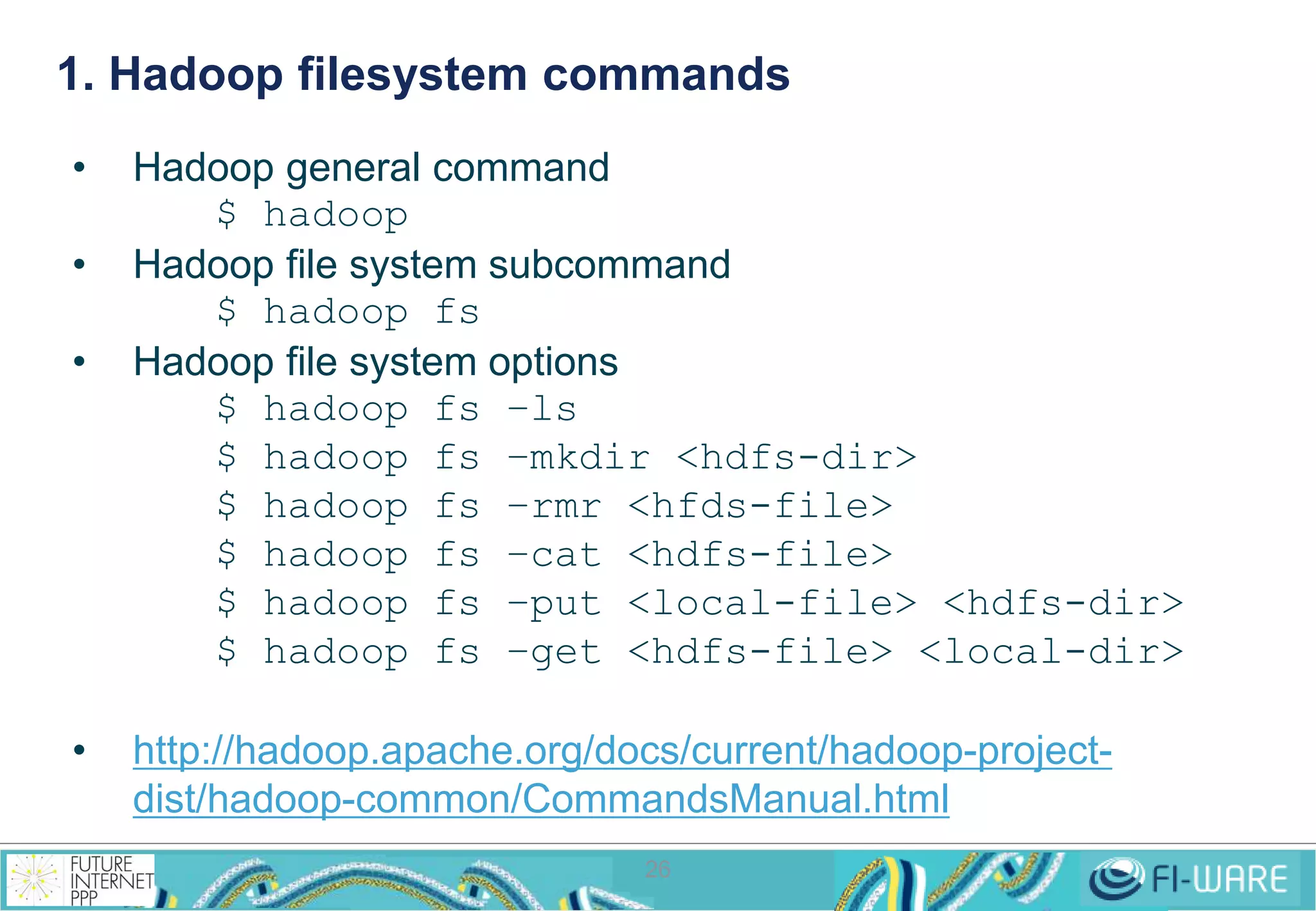 1. Hadoop filesystem commands 
26 
• Hadoop general command 
$ hadoop 
• Hadoop file system subcommand 
$ hadoop fs 
• Hadoop file system options 
$ hadoop fs –ls 
$ hadoop fs –mkdir <hdfs-dir> 
$ hadoop fs –rmr <hfds-file> 
$ hadoop fs –cat <hdfs-file> 
$ hadoop fs –put <local-file> <hdfs-dir> 
$ hadoop fs –get <hdfs-file> <local-dir> 
• http://hadoop.apache.org/docs/current/hadoop-project-dist/ 
hadoop-common/CommandsManual.html 
 